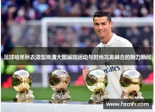 足球明星秋衣造型高清大图展现运动与时尚完美融合的魅力瞬间