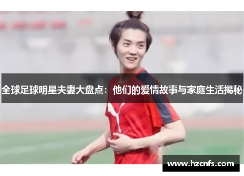 全球足球明星夫妻大盘点：他们的爱情故事与家庭生活揭秘