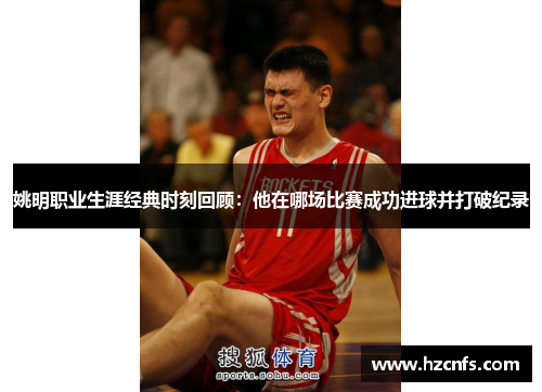 姚明职业生涯经典时刻回顾：他在哪场比赛成功进球并打破纪录