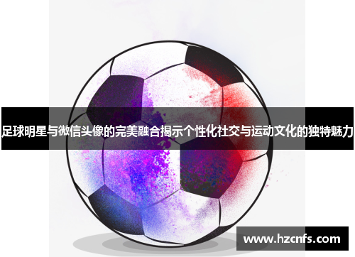 足球明星与微信头像的完美融合揭示个性化社交与运动文化的独特魅力